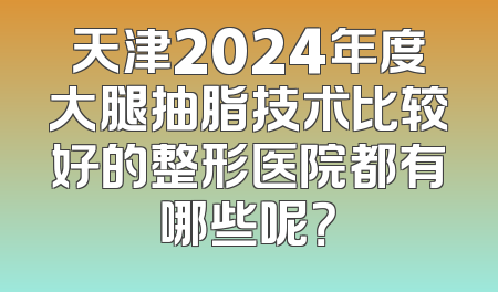 天津2024年度大腿抽脂技术比较好的整形医院都有哪些呢？