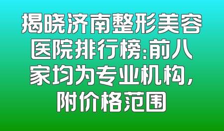 揭晓济南整形美容医院排行榜：前八家均为专业机构，附价格范围