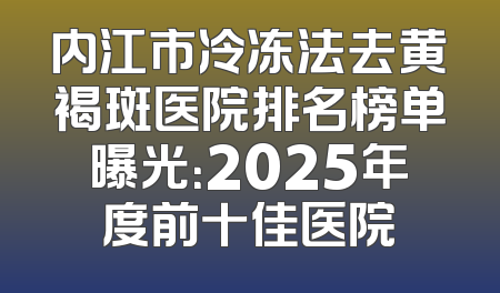 内江市冷冻法去黄褐斑医院排名榜单曝光：2025年度前十佳医院