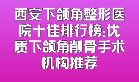 西安下颌角整形医院十佳排行榜：优质下颌角削骨手术机构推荐