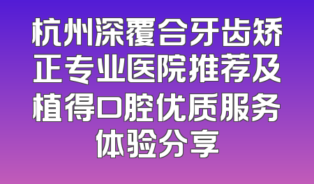 杭州深覆合牙齿矫正专业医院推荐及植得口腔优质服务体验分享