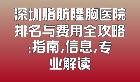 深圳脂肪隆胸医院排名与费用全攻略：指南，信息，专业解读