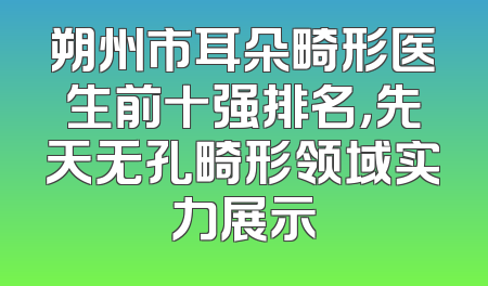 朔州市耳朵畸形医生前十强排名，先天无孔畸形领域实力展示