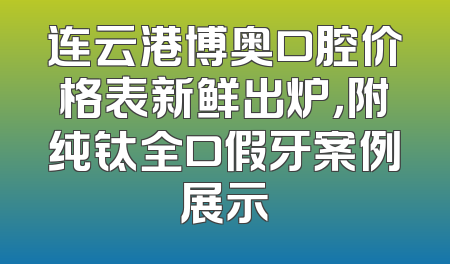 连云港博奥口腔价格表新鲜出炉，附纯钛全口假牙案例展示