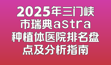 2025年三门峡市瑞典astra种植体医院排名盘点及分析指南