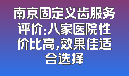 南京固定义齿服务评价：八家医院性价比高，效果佳适合选择