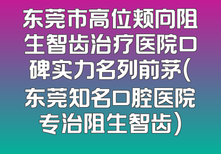 东莞市高位颊向阻生智齿治疗医院口碑实力名列前茅（东莞知名口腔医院专治阻生智齿）