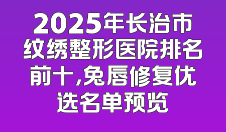 2025年长治市纹绣整形医院排名前十，兔唇修复优选名单预览