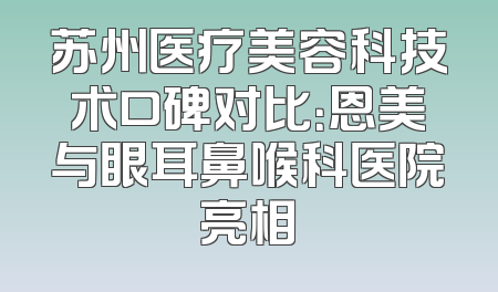 苏州医疗美容科技术口碑对比：恩美与眼耳鼻喉科医院亮相