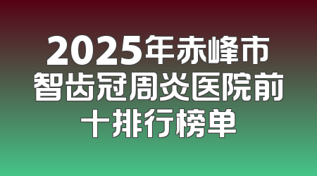 2025年赤峰市智齿冠周炎医院前十排行榜单