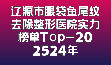 辽源市眼袋鱼尾纹去除整形医院实力榜单Top_202524年
