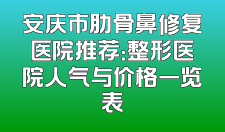 安庆市肋骨鼻修复医院推荐：整形医院人气与价格一览表