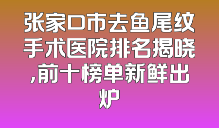 张家口市去鱼尾纹手术医院排名揭晓，前十榜单新鲜出炉