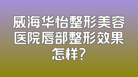威海华怡整形美容医院唇部整形效果怎样？