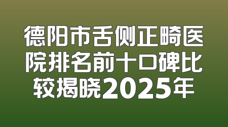 德阳市舌侧正畸医院排名前十口碑比较揭晓2025年