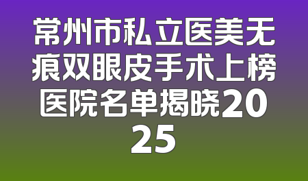 常州市私立医美无痕双眼皮手术上榜医院名单揭晓2025