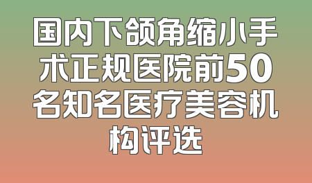国内下颌角缩小手术正规医院前50名知名医疗美容机构评选