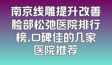 南京线雕提升改善脸部松弛医院排行榜，口碑佳的几家医院推荐