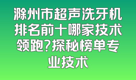 滁州市超声洗牙机排名前十哪家技术领跑？探秘榜单专业技术