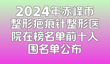 2024年赤峰市整形疤痕针整形医院在榜名单前十入围名单公布