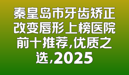 秦皇岛市牙齿矫正改变唇形上榜医院前十推荐，优质之选，2025