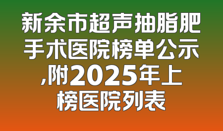 新余市超声抽脂肥手术医院榜单公示，附2025年上榜医院列表