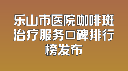 乐山市医院咖啡斑治疗服务口碑排行榜发布