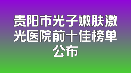 贵阳市光子嫩肤激光医院前十佳榜单公布