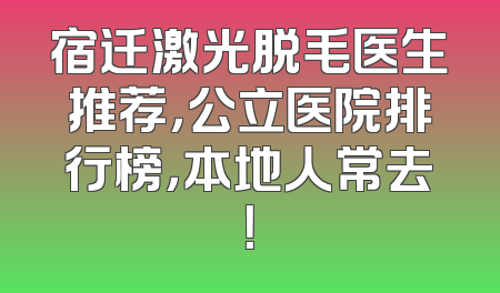 宿迁激光脱毛医生推荐，公立医院排行榜，本地人常去！