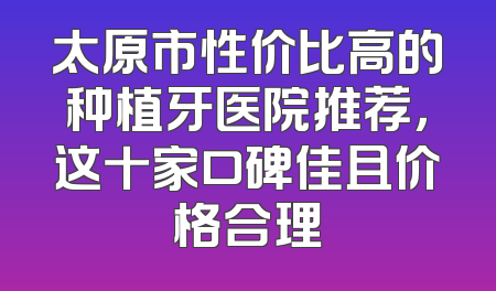 太原市性价比高的种植牙医院推荐，这十家口碑佳且价格合理
