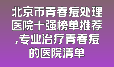 北京市青春痘处理医院十强榜单推荐，专业治疗青春痘的医院清单