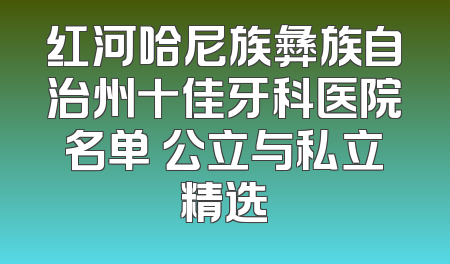 红河哈尼族彝族自治州十佳牙科医院名单 公立与私立精选