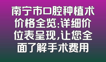 南宁市口腔种植术价格全览：详细价位表呈现，让您全面了解手术费用