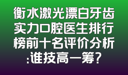 衡水激光漂白牙齿实力口腔医生排行榜前十名评价分析：谁技高一筹？
