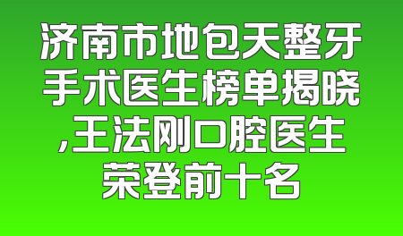济南市地包天整牙手术医生榜单揭晓，王法刚口腔医生荣登前十名
