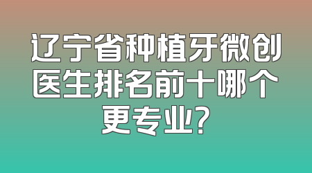 辽宁省种植牙微创医生排名前十哪个更专业？