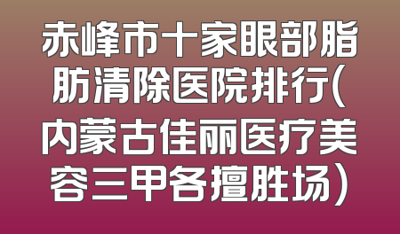 赤峰市十家眼部脂肪清除医院排行（内蒙古佳丽医疗美容三甲各擅胜场）