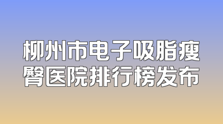柳州市电子吸脂瘦臀医院排行榜发布