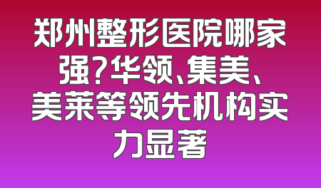 郑州整形医院哪家强？华领、集美、美莱等领先机构实力显著