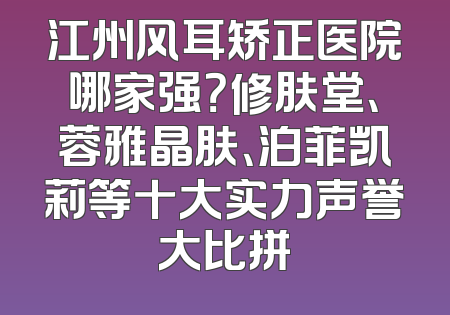江州风耳矫正医院哪家强？修肤堂、蓉雅晶肤、泊菲凯莉等十大实力声誉大比拼