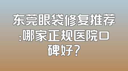 东莞眼袋修复推荐：哪家正规医院口碑好？