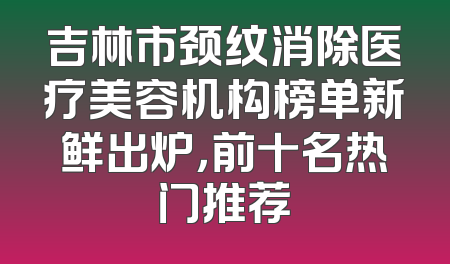 吉林市颈纹消除医疗美容机构榜单新鲜出炉，前十名热门推荐