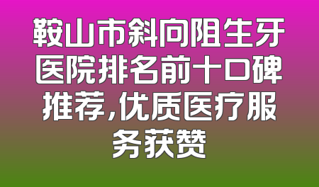 鞍山市斜向阻生牙医院排名前十口碑推荐，优质医疗服务获赞
