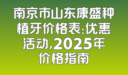 南京市山东康盛种植牙价格表：优惠活动，2025年价格指南