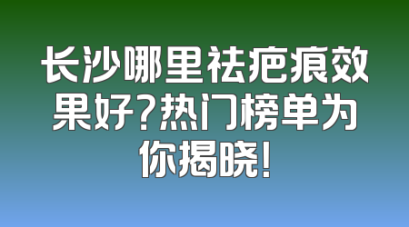 长沙哪里祛疤痕效果好？热门榜单为你揭晓！
