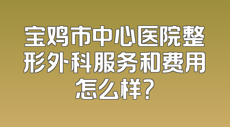 宝鸡市中心医院整形外科服务和费用怎么样？