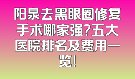 阳泉去黑眼圈修复手术哪家强？五大医院排名及费用一览！