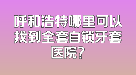 呼和浩特哪里可以找到全套自锁牙套医院？