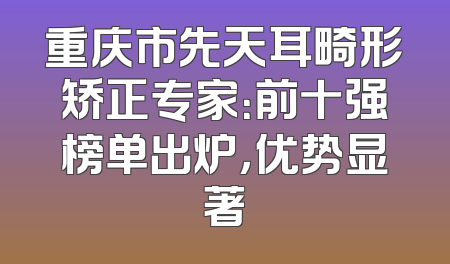 重庆市先天耳畸形矫正专家：前十强榜单出炉，优势显著