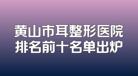 黄山市耳整形医院排名前十名单出炉